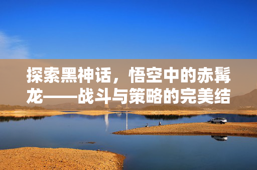 探索黑神话，悟空中的赤髯龙——战斗与策略的完美结合