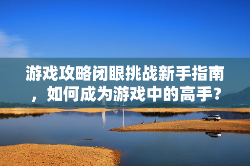 游戏攻略闭眼挑战新手指南,如何成为游戏中的高手? 游戏攻略闭眼挑战新手指南,如何成为游戏中的高手?