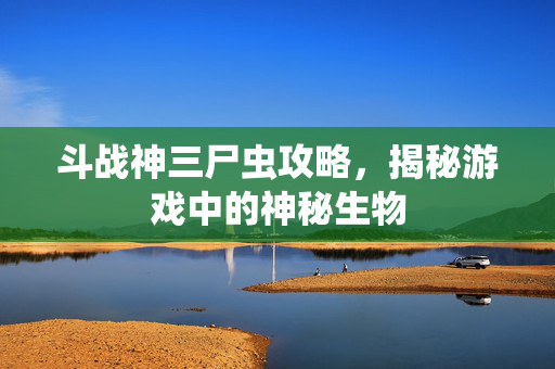 斗战神三尸虫攻略,揭秘游戏中的神秘生物 斗战神三尸虫攻略,揭秘游戏中的神秘生物