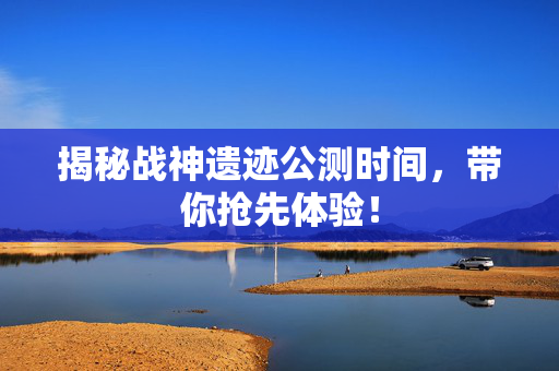 揭秘战神遗迹公测时间,带你抢先体验! 揭秘战神遗迹公测时间,带你抢先体验!