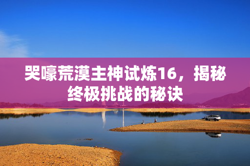 哭嚎荒漠主神试炼16，揭秘终极挑战的秘诀