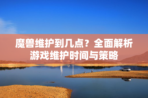 魔兽维护到几点?全面解析游戏维护时间与策略 魔兽维护到几点?全面解析游戏维护时间与策略
