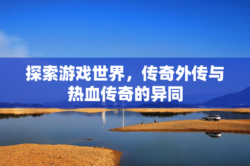 探索游戏世界,传奇外传与热血传奇的异同 探索游戏世界,传奇外传与热血传奇的异同