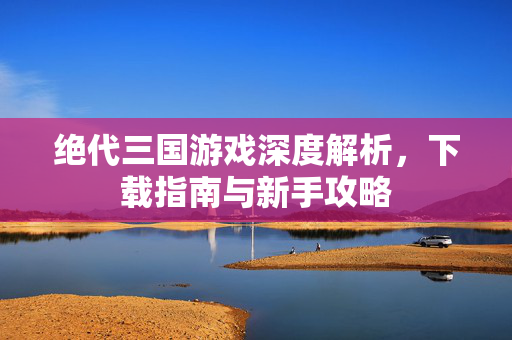 绝代三国游戏深度解析,下载指南与新手攻略 绝代三国游戏深度解析,下载指南与新手攻略