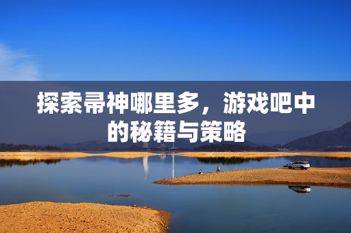 探索帚神哪里多,游戏吧中的秘籍与策略 探索帚神哪里多,游戏吧中的秘籍与策略