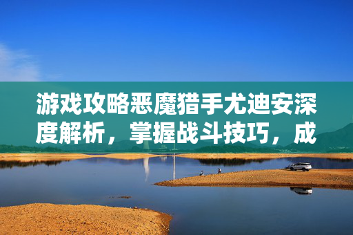 游戏攻略恶魔猎手尤迪安深度解析，掌握战斗技巧，成为真正的恶魔猎手