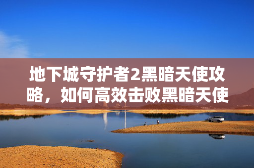 地下城守护者2黑暗天使攻略，如何高效击败黑暗天使