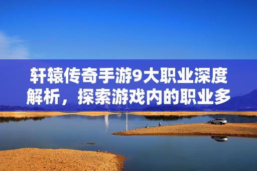 轩辕传奇手游9大职业深度解析，探索游戏内的职业多样性与策略选择