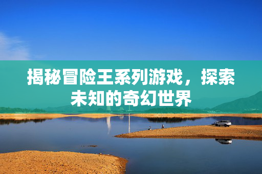 揭秘冒险王系列游戏，探索未知的奇幻世界