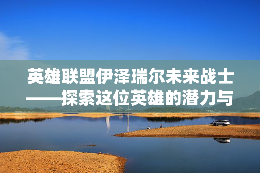 英雄联盟伊泽瑞尔未来战士——探索这位英雄的潜力与策略 英雄联盟伊泽瑞尔未来战士——探索这位英雄的潜力与策略