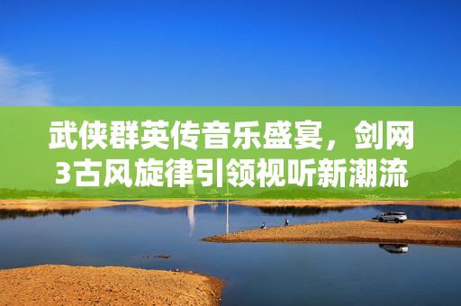 武侠群英传音乐盛宴，剑网3古风旋律引领视听新潮流