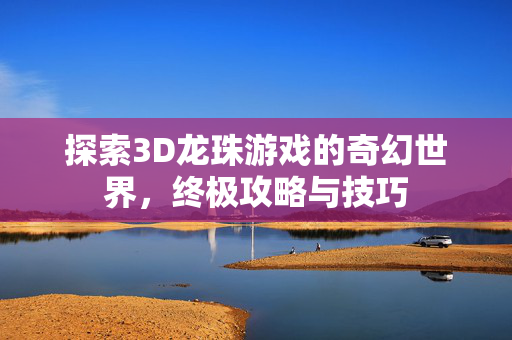 探索3D龙珠游戏的奇幻世界，终极攻略与技巧