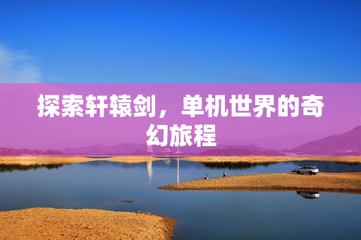 探索轩辕剑,单机世界的奇幻旅程 探索轩辕剑,单机世界的奇幻旅程