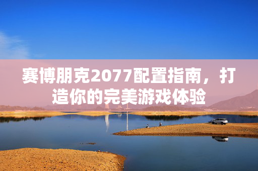 赛博朋克2077配置指南,打造你的完美游戏体验 赛博朋克2077配置指南,打造你的完美游戏体验