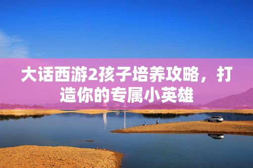 大话西游2孩子培养攻略，打造你的专属小英雄
