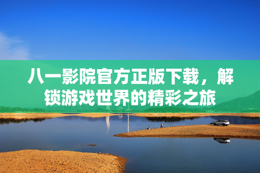 八一影院官方正版下载,解锁游戏世界的精彩之旅 八一影院官方正版下载,解锁游戏世界的精彩之旅