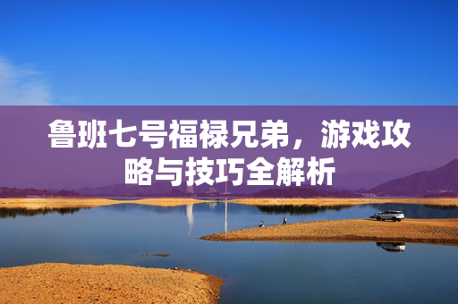 鲁班七号福禄兄弟，游戏攻略与技巧全解析