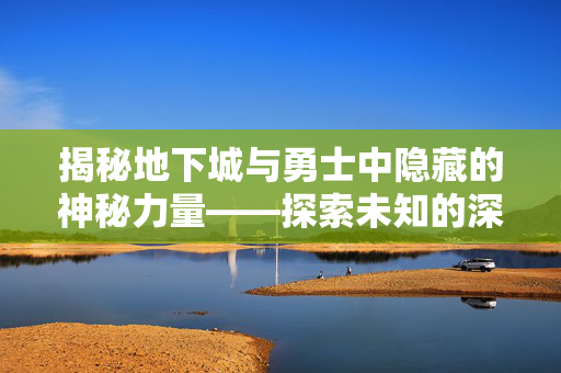 揭秘地下城与勇士中隐藏的神秘力量——探索未知的深渊