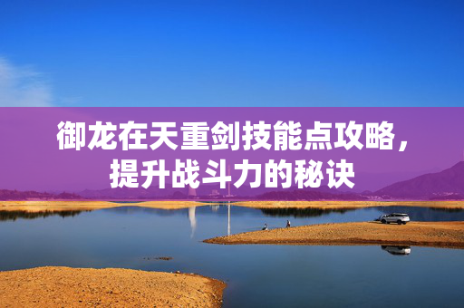 御龙在天重剑技能点攻略,提升战斗力的秘诀 御龙在天重剑技能点攻略,提升战斗力的秘诀