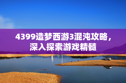 4399造梦西游3混沌攻略，深入探索游戏精髓