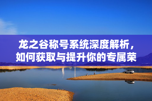 龙之谷称号系统深度解析，如何获取与提升你的专属荣誉