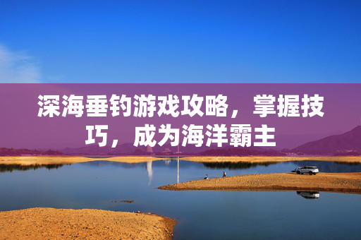 深海垂钓游戏攻略，掌握技巧，成为海洋霸主