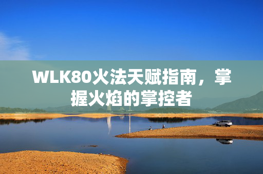 WLK80火法天赋指南，掌握火焰的掌控者
