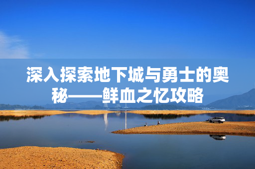 深入探索地下城与勇士的奥秘——鲜血之忆攻略 深入探索地下城与勇士的奥秘——鲜血之忆攻略