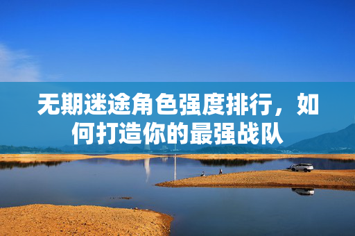 无期迷途角色强度排行，如何打造你的最强战队