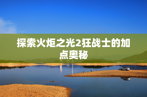 探索火炬之光2狂战士的加点奥秘 探索火炬之光2狂战士的加点奥秘