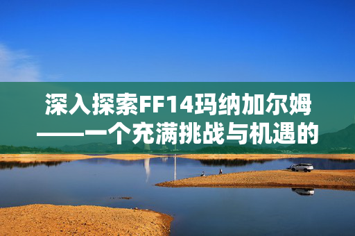 深入探索FF14玛纳加尔姆——一个充满挑战与机遇的神秘区域