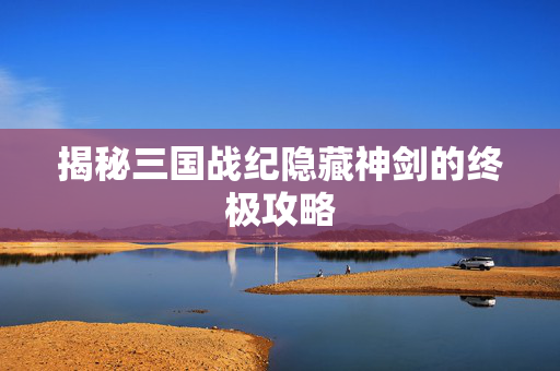 揭秘三国战纪隐藏神剑的终极攻略 揭秘三国战纪隐藏神剑的终极攻略
