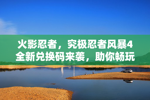 火影忍者，究极忍者风暴4全新兑换码来袭，助你畅玩无阻！
