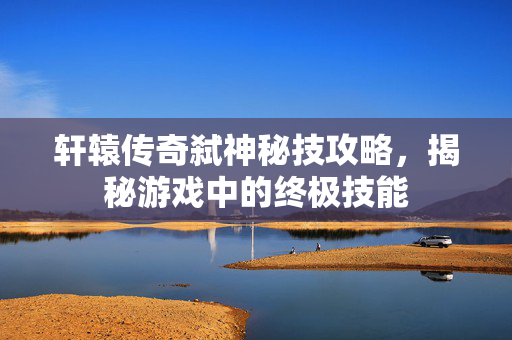 轩辕传奇弑神秘技攻略，揭秘游戏中的终极技能