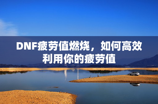 DNF疲劳值燃烧,如何高效利用你的疲劳值 DNF疲劳值燃烧,如何高效利用你的疲劳值