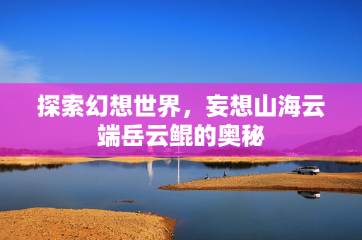 探索幻想世界，妄想山海云端岳云鲲的奥秘