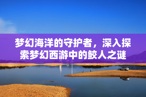 梦幻海洋的守护者，深入探索梦幻西游中的鲛人之谜