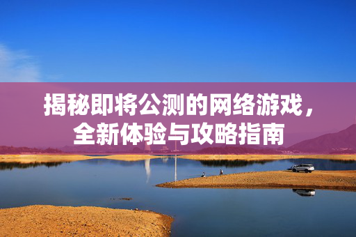 揭秘即将公测的网络游戏，全新体验与攻略指南