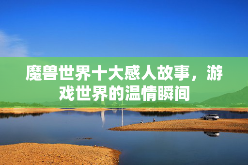 魔兽世界十大感人故事,游戏世界的温情瞬间 魔兽世界十大感人故事,游戏世界的温情瞬间