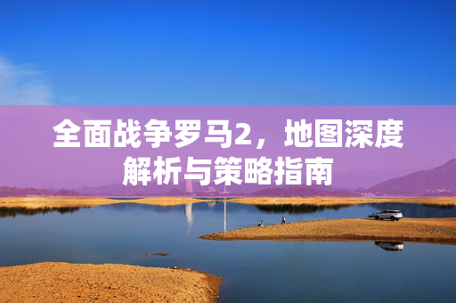 全面战争罗马2,地图深度解析与策略指南 全面战争罗马2,地图深度解析与策略指南
