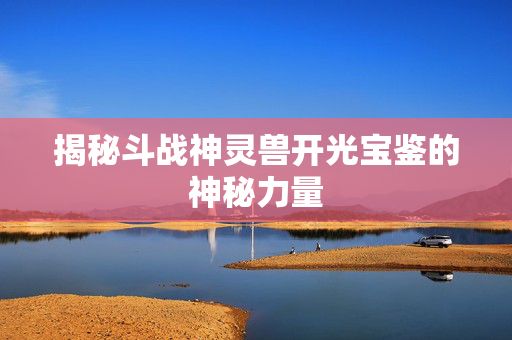揭秘斗战神灵兽开光宝鉴的神秘力量 揭秘斗战神灵兽开光宝鉴的神秘力量