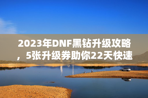 2023年DNF黑钻升级攻略，5张升级券助你22天快速提升至黑钻等级