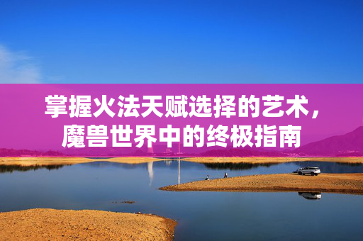 掌握火法天赋选择的艺术，魔兽世界中的终极指南