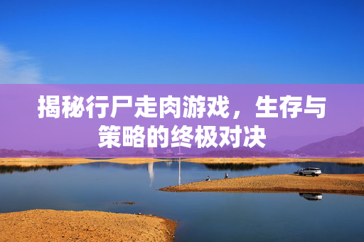 揭秘行尸走肉游戏,生存与策略的终极对决 揭秘行尸走肉游戏,生存与策略的终极对决