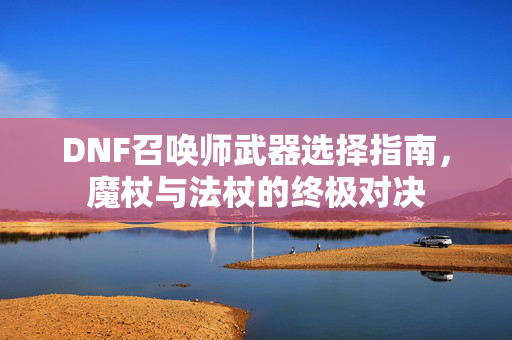 DNF召唤师武器选择指南,魔杖与法杖的终极对决 DNF召唤师武器选择指南,魔杖与法杖的终极对决
