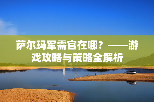 萨尔玛军需官在哪？——游戏攻略与策略全解析