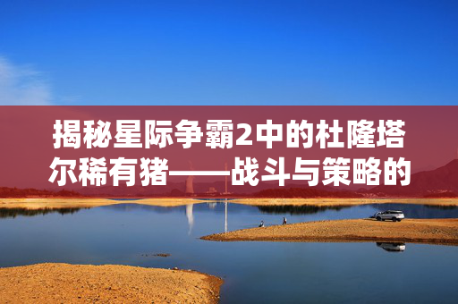 揭秘星际争霸2中的杜隆塔尔稀有猪——战斗与策略的完美结合