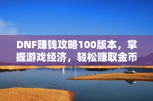 DNF赚钱攻略100版本，掌握游戏经济，轻松赚取金币