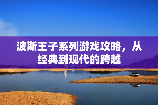 波斯王子系列游戏攻略，从经典到现代的跨越