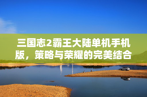 三国志2霸王大陆单机手机版,策略与荣耀的完美结合 三国志2霸王大陆单机手机版,策略与荣耀的完美结合